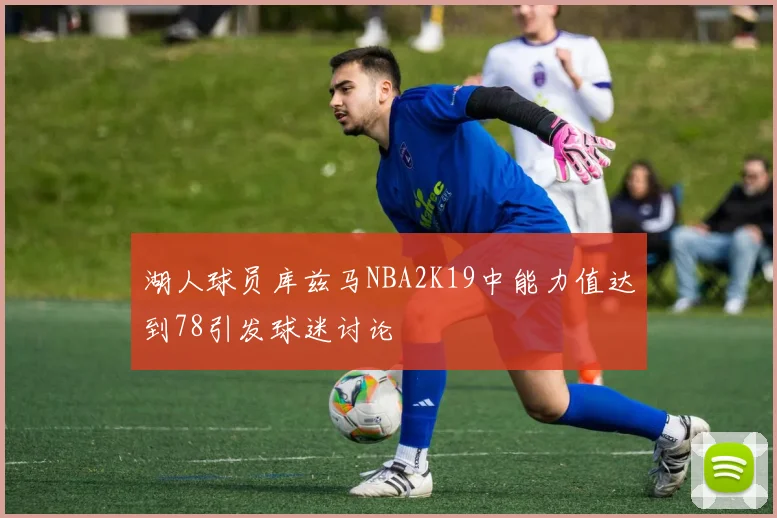湖人球员库兹马NBA2K19中能力值达到78引发球迷讨论
