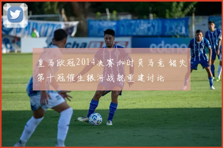 皇马欧冠2014决赛加时负马竞 错失第十冠催生银河战舰重建讨论