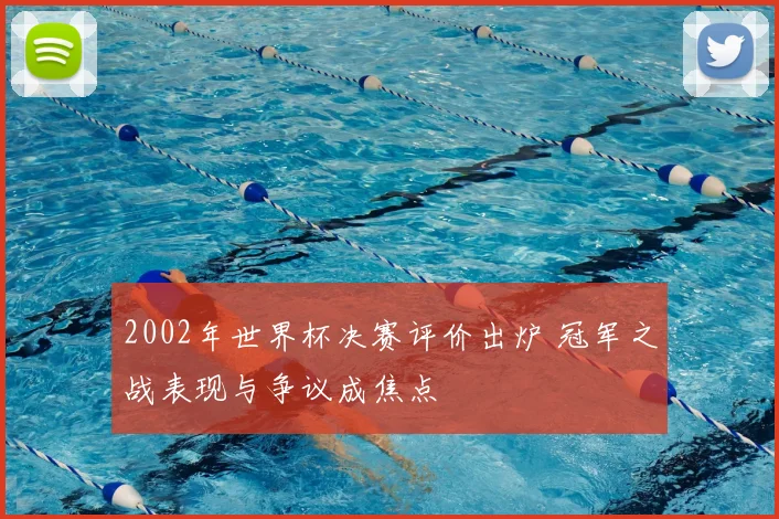 2002年世界杯决赛评价出炉 冠军之战表现与争议成焦点