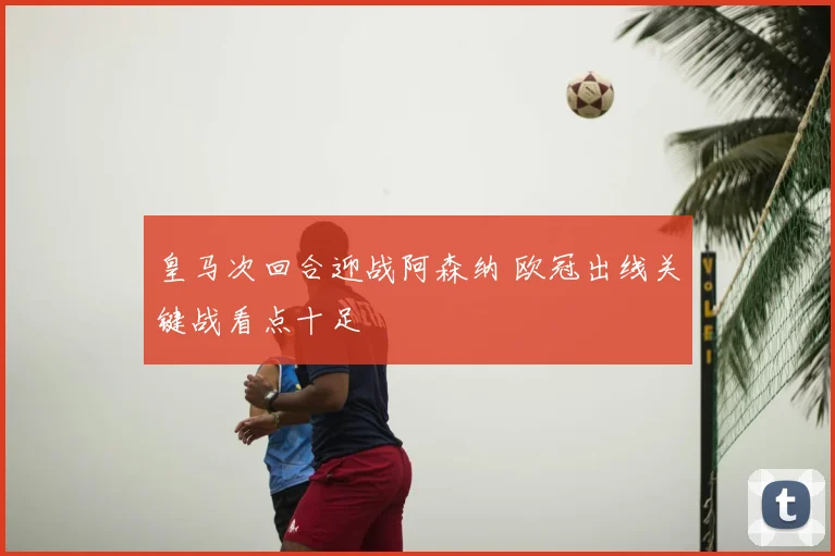 皇马次回合迎战阿森纳 欧冠出线关键战看点十足