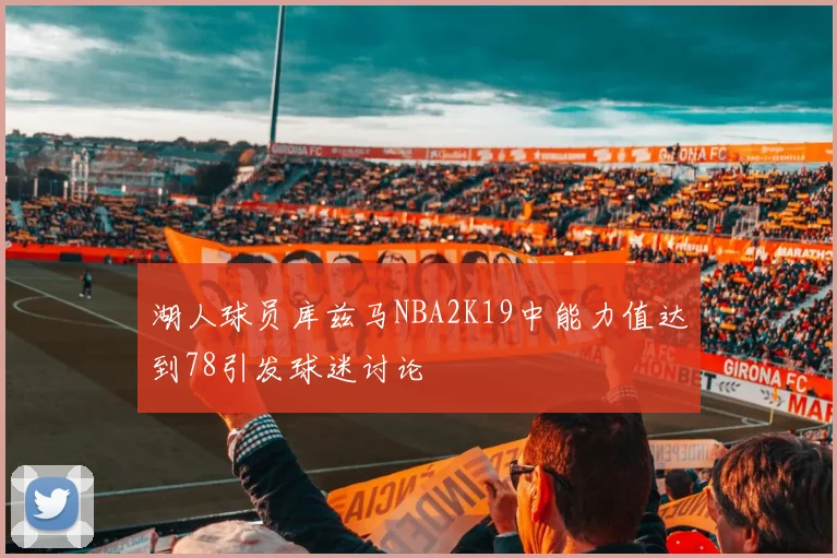 湖人球员库兹马NBA2K19中能力值达到78引发球迷讨论