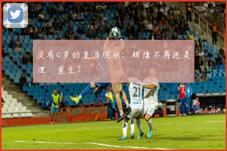 没有c罗的皇马现状：辉煌不再还是涅槃重生？