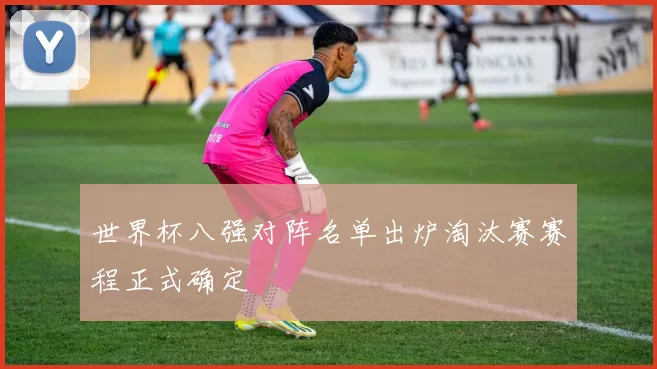 世界杯八强对阵名单出炉淘汰赛赛程正式确定