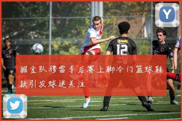 掘金队穆雷季后赛上脚冷门篮球鞋款引发球迷关注