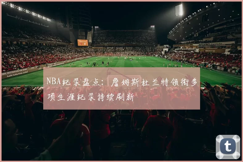 NBA纪录盘点：詹姆斯杜兰特领衔多项生涯纪录持续刷新