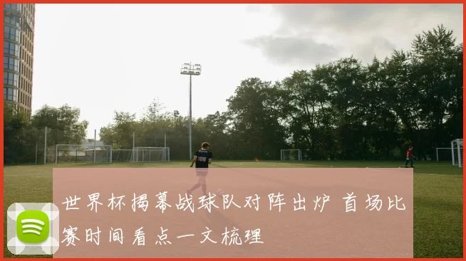 世界杯揭幕战球队对阵出炉 首场比赛时间看点一文梳理