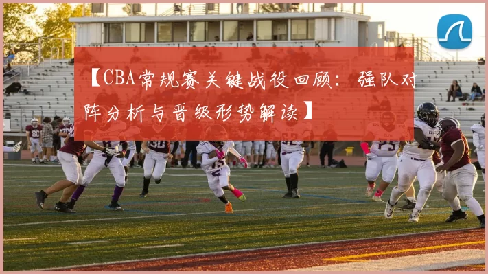 【CBA常规赛关键战役回顾：强队对阵分析与晋级形势解读】