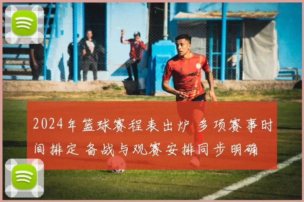 2024年篮球赛程表出炉 多项赛事时间排定 备战与观赛安排同步明确