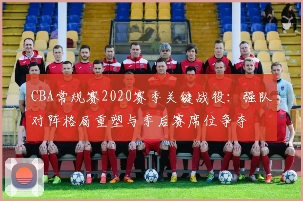 CBA常规赛2020赛季关键战役：强队对阵格局重塑与季后赛席位争夺