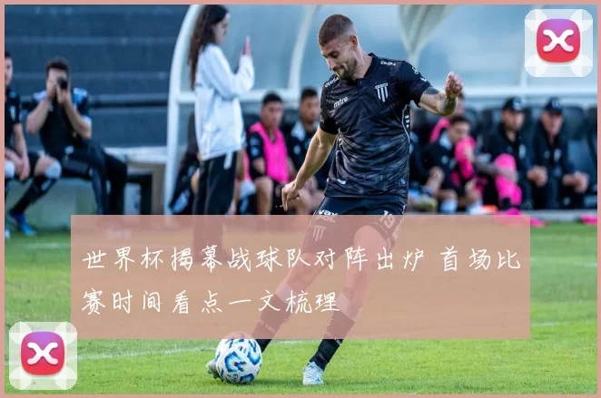 世界杯揭幕战球队对阵出炉 首场比赛时间看点一文梳理