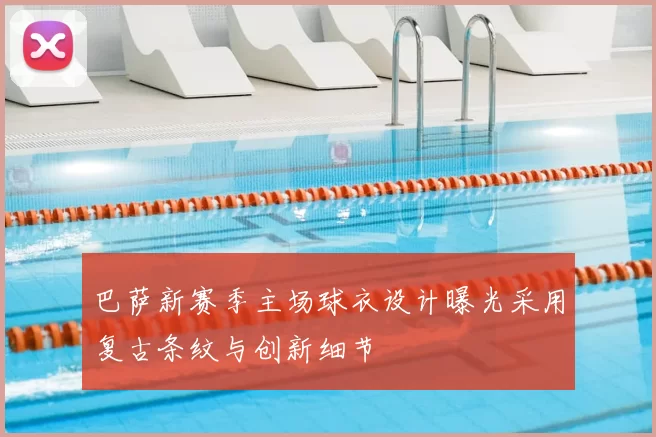 巴萨新赛季主场球衣设计曝光采用复古条纹与创新细节