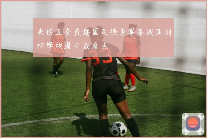 央视五套直播国足热身赛备战亚洲杯锋线磨合成看点