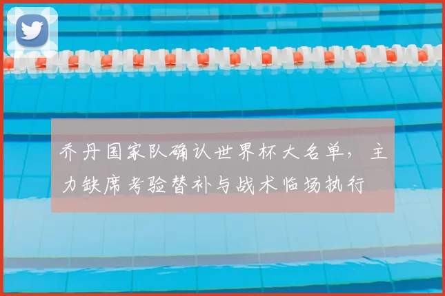 乔丹国家队确认世界杯大名单,主力缺席考验替补与战术临场执行