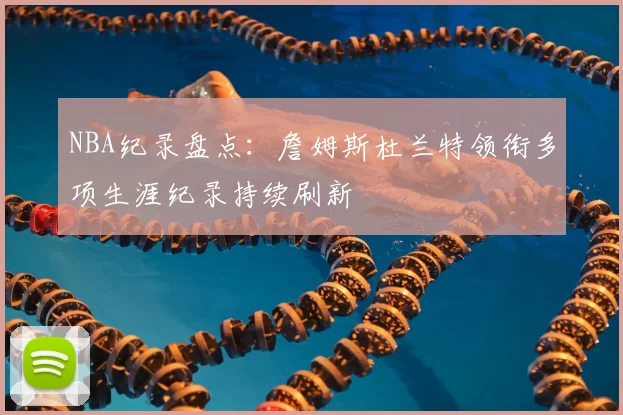 NBA纪录盘点：詹姆斯杜兰特领衔多项生涯纪录持续刷新