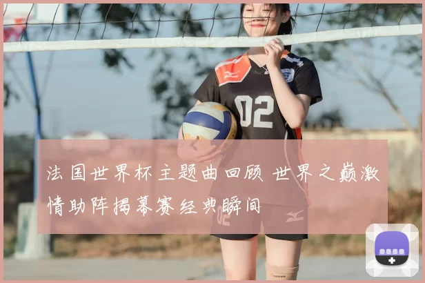 法国世界杯主题曲回顾 世界之巅激情助阵揭幕赛经典瞬间