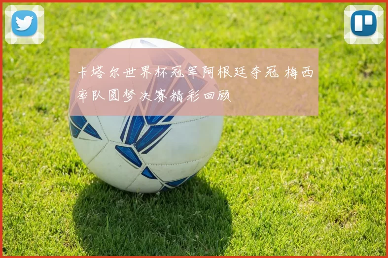 卡塔尔世界杯冠军阿根廷夺冠 梅西率队圆梦决赛精彩回顾