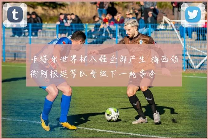 卡塔尔世界杯八强全部产生 梅西领衔阿根廷等队晋级下一轮争夺