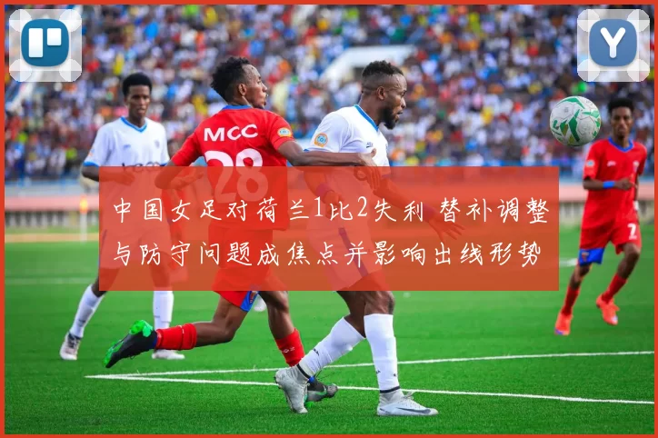 中国女足对荷兰1比2失利 替补调整与防守问题成焦点并影响出线形势