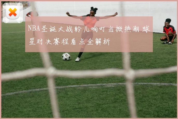 NBA圣诞大战铃儿响叮当掀热潮 球星对决赛程看点全解析