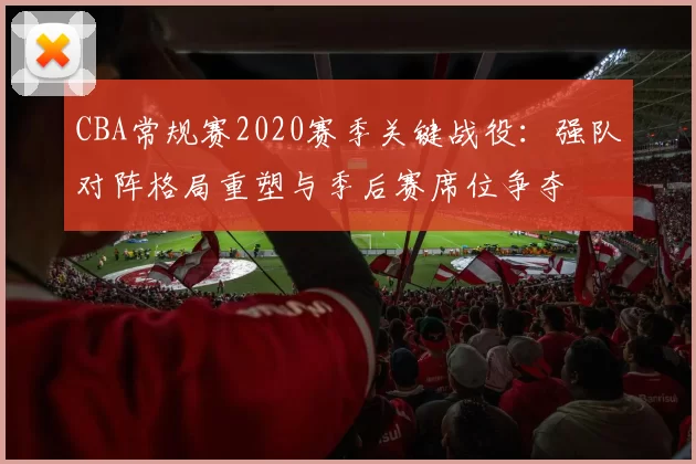CBA常规赛2020赛季关键战役：强队对阵格局重塑与季后赛席位争夺