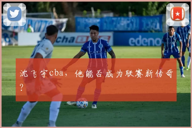 沈飞宇cba，他能否成为联赛新传奇？