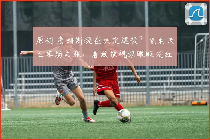 原创 詹姆斯现在决定退役？克利夫兰客场之旅，看致敬视频眼眶泛红