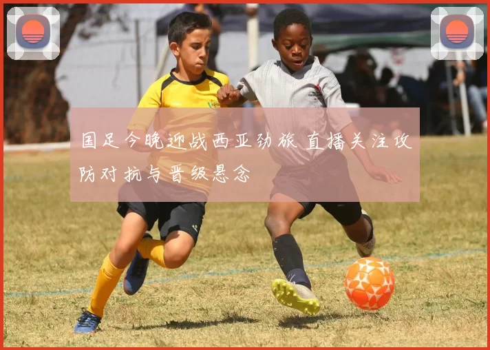 国足今晚迎战西亚劲旅 直播关注攻防对抗与晋级悬念