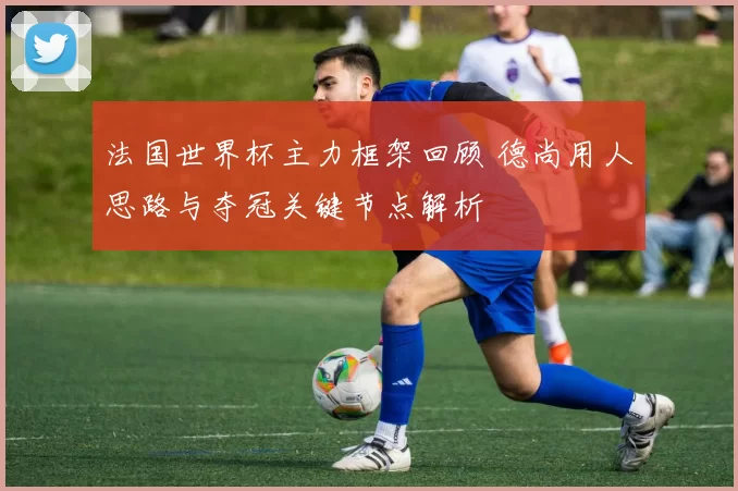 法国世界杯主力框架回顾 德尚用人思路与夺冠关键节点解析
