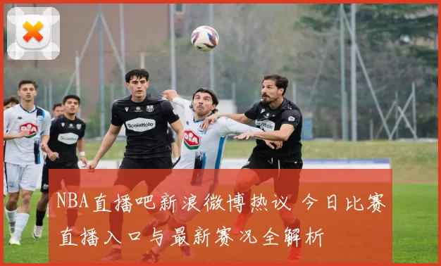 NBA直播吧新浪微博热议 今日比赛直播入口与最新赛况全解析