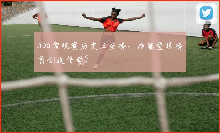 nba常规赛历史三分榜，谁能登顶榜首创造传奇？