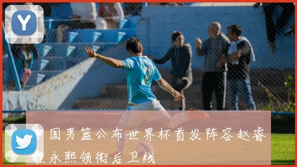 中国男篮公布世界杯首发阵容赵睿崔永熙领衔后卫线