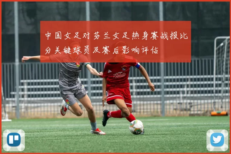 中国女足对芬兰女足热身赛战报比分关键球员及赛后影响评估