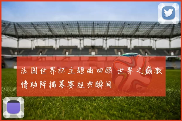 法国世界杯主题曲回顾 世界之巅激情助阵揭幕赛经典瞬间