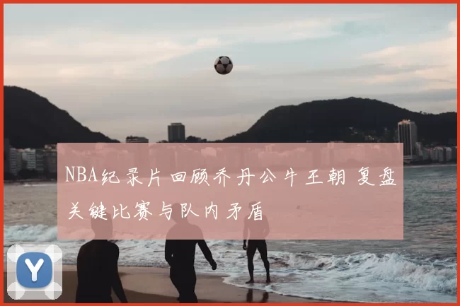 NBA纪录片回顾乔丹公牛王朝 复盘关键比赛与队内矛盾