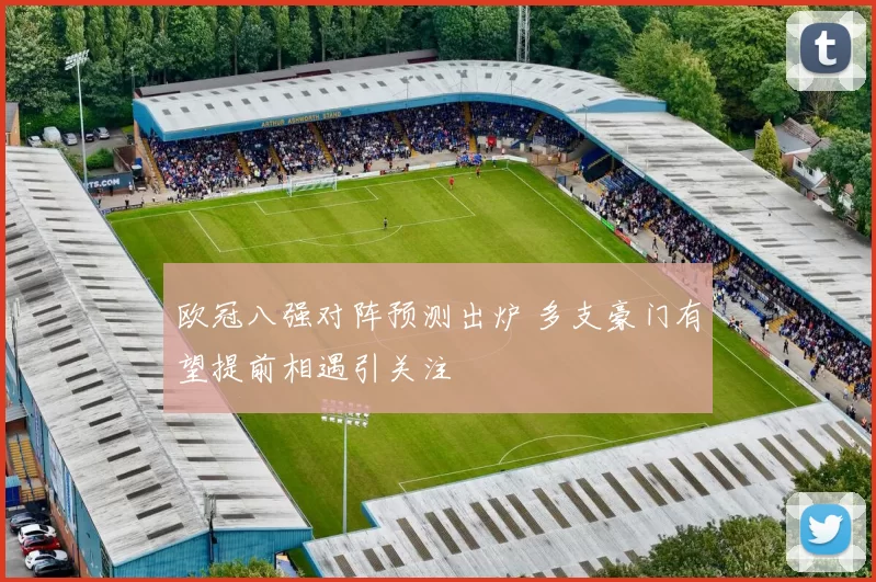 欧冠八强对阵预测出炉 多支豪门有望提前相遇引关注