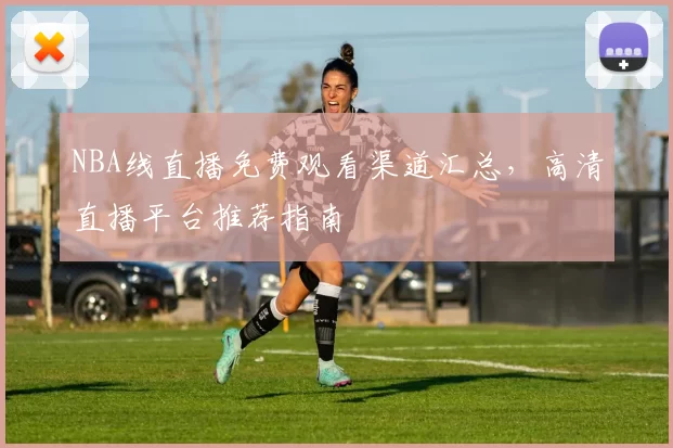NBA线直播免费观看渠道汇总，高清直播平台推荐指南