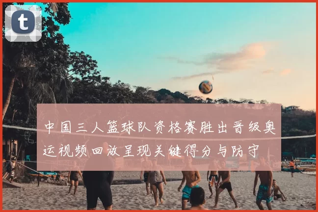 中国三人篮球队资格赛胜出晋级奥运视频回放呈现关键得分与防守