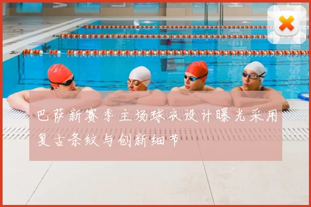 巴萨新赛季主场球衣设计曝光采用复古条纹与创新细节