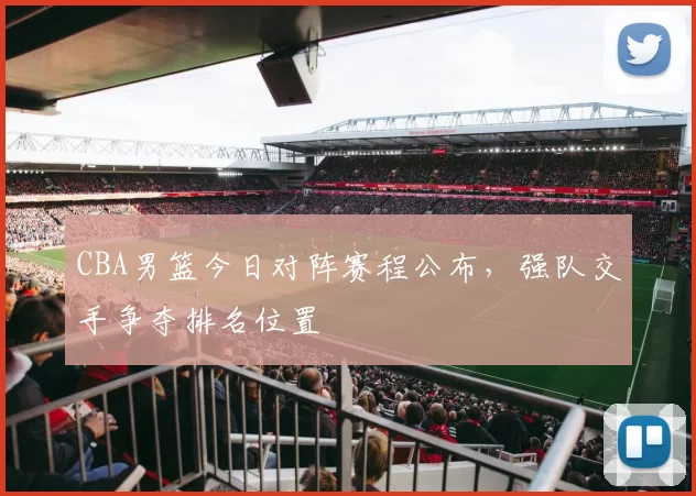 CBA男篮今日对阵赛程公布，强队交手争夺排名位置