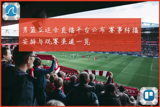 男篮亚运会直播平台公布 赛事转播安排与观赛渠道一览