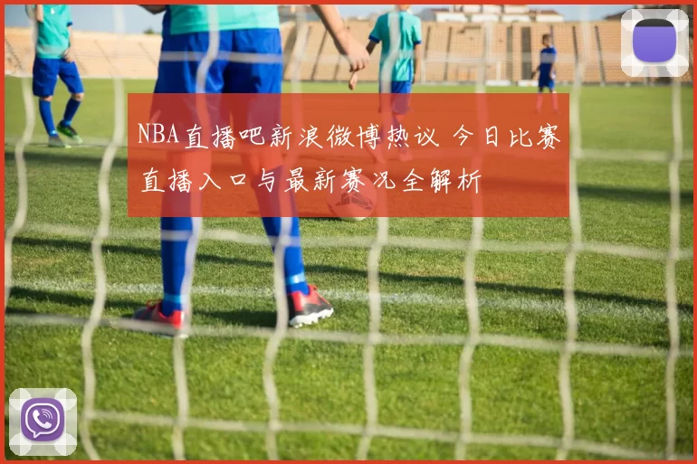 NBA直播吧新浪微博热议 今日比赛直播入口与最新赛况全解析