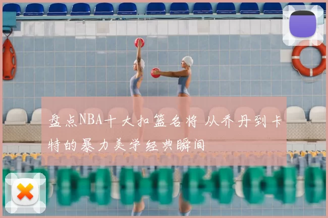 盘点NBA十大扣篮名将 从乔丹到卡特的暴力美学经典瞬间