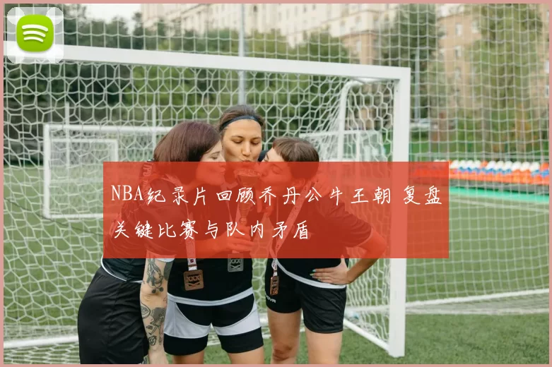 NBA纪录片回顾乔丹公牛王朝 复盘关键比赛与队内矛盾