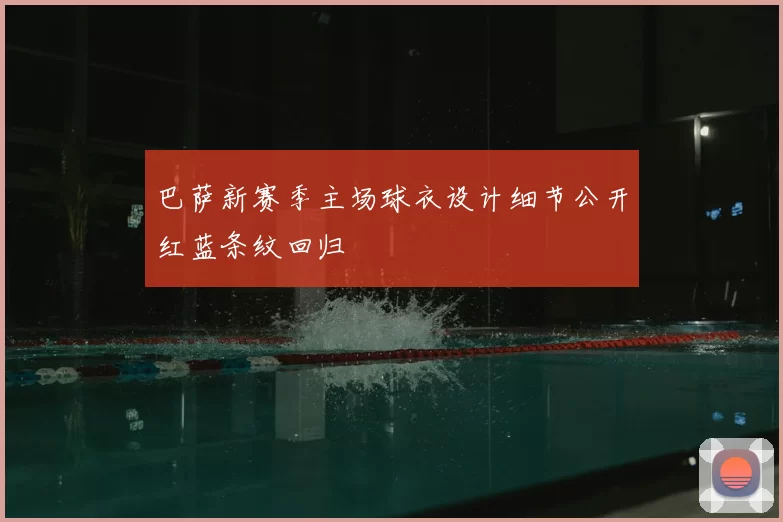 巴萨新赛季主场球衣设计细节公开红蓝条纹回归