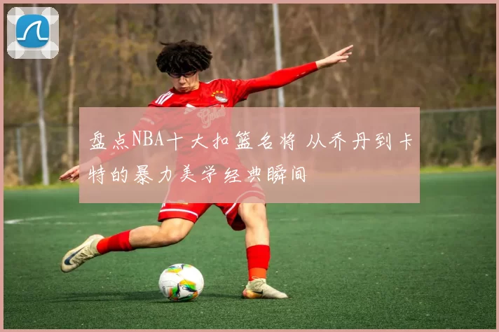 盘点NBA十大扣篮名将 从乔丹到卡特的暴力美学经典瞬间