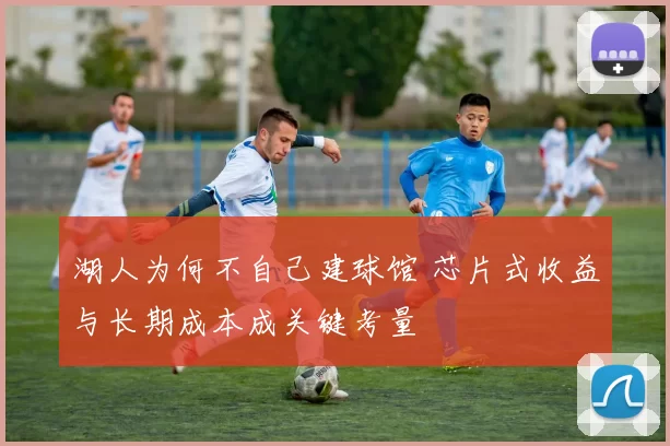 湖人为何不自己建球馆 芯片式收益与长期成本成关键考量