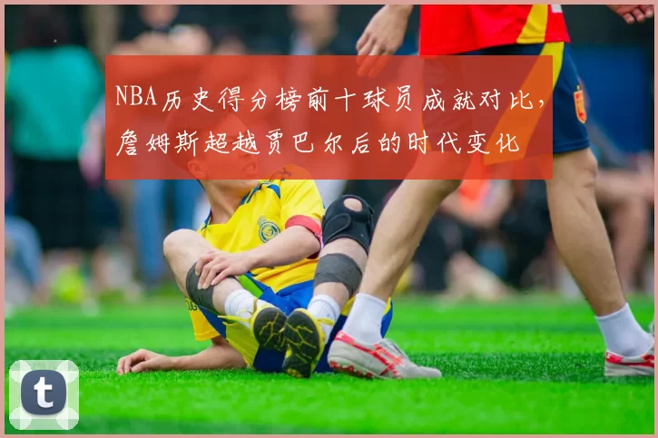 NBA历史得分榜前十球员成就对比，詹姆斯超越贾巴尔后的时代变化