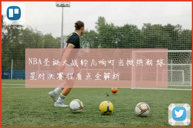 NBA圣诞大战铃儿响叮当掀热潮 球星对决赛程看点全解析