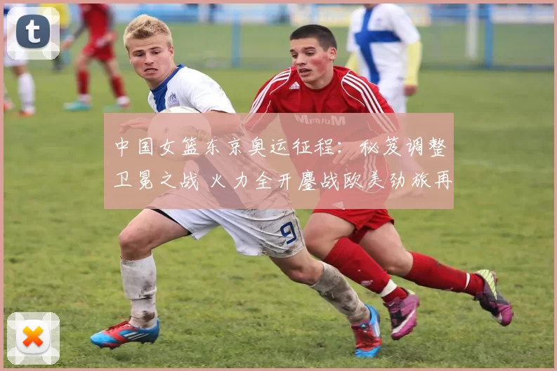 中国女篮东京奥运征程：秘笈调整卫冕之战 火力全开鏖战欧美劲旅再燃