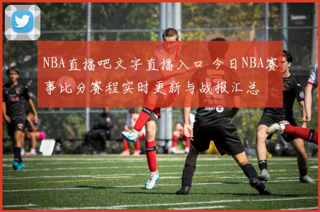 NBA直播吧文字直播入口 今日NBA赛事比分赛程实时更新与战报汇总
